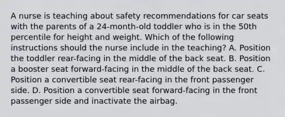 A nurse is teaching about safety recommendations for car seats with the parents of a 24-month-old toddler who is in the 50th percentile for height and weight. Which of the following instructions should the nurse include in the teaching? A. Position the toddler rear-facing in the middle of the back seat. B. Position a booster seat forward-facing in the middle of the back seat. C. Position a convertible seat rear-facing in the front passenger side. D. Position a convertible seat forward-facing in the front passenger side and inactivate the airbag.