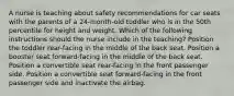 A nurse is teaching about safety recommendations for car seats with the parents of a 24-month-old toddler who is in the 50th percentile for height and weight. Which of the following instructions should the nurse include in the teaching? Position the toddler rear-facing in the middle of the back seat. Position a booster seat forward-facing in the middle of the back seat. Position a convertible seat rear-facing in the front passenger side. Position a convertible seat forward-facing in the front passenger side and inactivate the airbag.