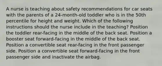 A nurse is teaching about safety recommendations for car seats with the parents of a 24-month-old toddler who is in the 50th percentile for height and weight. Which of the following instructions should the nurse include in the teaching? Position the toddler rear-facing in the middle of the back seat. Position a booster seat forward-facing in the middle of the back seat. Position a convertible seat rear-facing in the front passenger side. Position a convertible seat forward-facing in the front passenger side and inactivate the airbag.