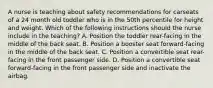 A nurse is teaching about safety recommendations for carseats of a 24 month old toddler who is in the 50th percentile for height and weight. Which of the following instructions should the nurse include in the teaching? A. Position the toddler rear-facing in the middle of the back seat. B. Position a booster seat forward-facing in the middle of the back seat. C. Position a convertible seat rear-facing in the front passenger side. D. Position a convertible seat forward-facing in the front passenger side and inactivate the airbag.