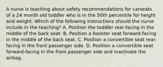 A nurse is teaching about safety recommendations for carseats of a 24 month old toddler who is in the 50th percentile for height and weight. Which of the following instructions should the nurse include in the teaching? A. Position the toddler rear-facing in the middle of the back seat. B. Position a booster seat forward-facing in the middle of the back seat. C. Position a convertible seat rear-facing in the front passenger side. D. Position a convertible seat forward-facing in the front passenger side and inactivate the airbag.