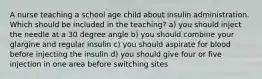 A nurse teaching a school age child about insulin administration. Which should be included in the teaching? a) you should inject the needle at a 30 degree angle b) you should combine your glargine and regular insulin c) you should aspirate for blood before injecting the insulin d) you should give four or five injection in one area before switching sites