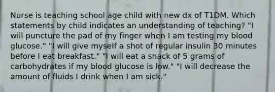 Nurse is teaching school age child with new dx of T1DM. Which statements by child indicates an understanding of teaching? "I will puncture the pad of my finger when I am testing my blood glucose." "I will give myself a shot of regular insulin 30 minutes before I eat breakfast." "I will eat a snack of 5 grams of carbohydrates if my blood glucose is low." "I will decrease the amount of fluids I drink when I am sick."