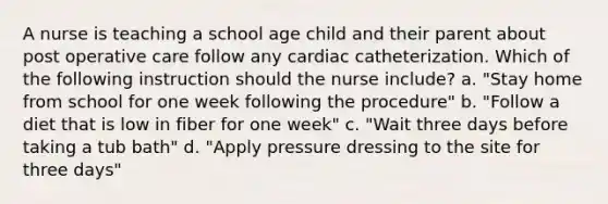 A nurse is teaching a school age child and their parent about post operative care follow any cardiac catheterization. Which of the following instruction should the nurse include? a. "Stay home from school for one week following the procedure" b. "Follow a diet that is low in fiber for one week" c. "Wait three days before taking a tub bath" d. "Apply pressure dressing to the site for three days"