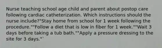 Nurse teaching school age child and parent about postop care following cardiac catheterization. Which instructions should the nurse include?"Stay home from school for 1 week following the procedure.""Follow a diet that is low in fiber for 1 week.""Wait 3 days before taking a tub bath.""Apply a pressure dressing to the site for 3 days."`