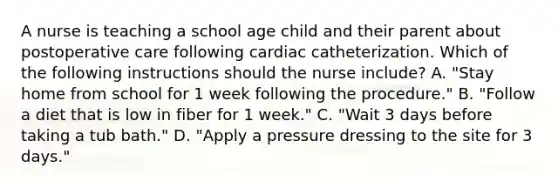 A nurse is teaching a school age child and their parent about postoperative care following cardiac catheterization. Which of the following instructions should the nurse include? A. "Stay home from school for 1 week following the procedure." B. "Follow a diet that is low in fiber for 1 week." C. "Wait 3 days before taking a tub bath." D. "Apply a pressure dressing to the site for 3 days."