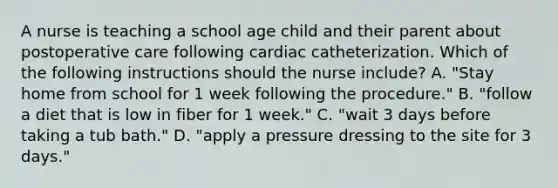 A nurse is teaching a school age child and their parent about postoperative care following cardiac catheterization. Which of the following instructions should the nurse include? A. "Stay home from school for 1 week following the procedure." B. "follow a diet that is low in fiber for 1 week." C. "wait 3 days before taking a tub bath." D. "apply a pressure dressing to the site for 3 days."