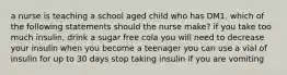 a nurse is teaching a school aged child who has DM1. which of the following statements should the nurse make? if you take too much insulin, drink a sugar free cola you will need to decrease your insulin when you become a teenager you can use a vial of insulin for up to 30 days stop taking insulin if you are vomiting