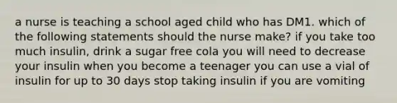 a nurse is teaching a school aged child who has DM1. which of the following statements should the nurse make? if you take too much insulin, drink a sugar free cola you will need to decrease your insulin when you become a teenager you can use a vial of insulin for up to 30 days stop taking insulin if you are vomiting