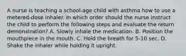 A nurse is teaching a school-age child with asthma how to use a metered-dose inhaler. In which order should the nurse instruct the child to perform the following steps and evaluate the return demonstration? A. Slowly inhale the medication. B. Position the mouthpiece in the mouth. C. Hold the breath for 5-10 sec. D. Shake the inhaler while holding it upright.