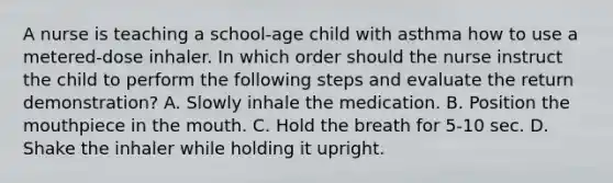 A nurse is teaching a school-age child with asthma how to use a metered-dose inhaler. In which order should the nurse instruct the child to perform the following steps and evaluate the return demonstration? A. Slowly inhale the medication. B. Position the mouthpiece in the mouth. C. Hold the breath for 5-10 sec. D. Shake the inhaler while holding it upright.