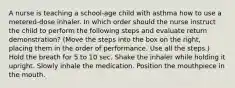 A nurse is teaching a school-age child with asthma how to use a metered-dose inhaler. In which order should the nurse instruct the child to perform the following steps and evaluate return demonstration? (Move the steps into the box on the right, placing them in the order of performance. Use all the steps.) Hold the breath for 5 to 10 sec. Shake the inhaler while holding it upright. Slowly inhale the medication. Position the mouthpiece in the mouth.