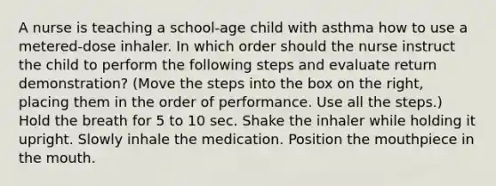 A nurse is teaching a school-age child with asthma how to use a metered-dose inhaler. In which order should the nurse instruct the child to perform the following steps and evaluate return demonstration? (Move the steps into the box on the right, placing them in the order of performance. Use all the steps.) Hold the breath for 5 to 10 sec. Shake the inhaler while holding it upright. Slowly inhale the medication. Position the mouthpiece in the mouth.