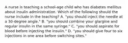 A nurse is teaching a school-age child who has diabetes mellitus about insulin administration. Which of the following should the nurse include in the teaching? A. "you should inject the needle at a 30-degree angle." B. "you should combine your glargine and regular insulin in the same syringe." C. "you should aspirate for blood before injecting the insulin." D. "you should give four to six injections in one area before switching sites."