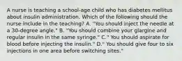 A nurse is teaching a school-age child who has diabetes mellitus about insulin administration. Which of the following should the nurse include in the teaching? A. "You should inject the needle at a 30-degree angle." B. "You should combine your glargine and regular insulin in the same syringe." C." You should aspirate for blood before injecting the insulin." D." You should give four to six injections in one area before switching sites."