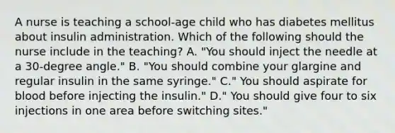 A nurse is teaching a school-age child who has diabetes mellitus about insulin administration. Which of the following should the nurse include in the teaching? A. "You should inject the needle at a 30-degree angle." B. "You should combine your glargine and regular insulin in the same syringe." C." You should aspirate for blood before injecting the insulin." D." You should give four to six injections in one area before switching sites."