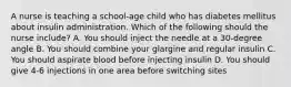 A nurse is teaching a school-age child who has diabetes mellitus about insulin administration. Which of the following should the nurse include? A. You should inject the needle at a 30-degree angle B. You should combine your glargine and regular insulin C. You should aspirate blood before injecting insulin D. You should give 4-6 injections in one area before switching sites