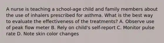 A nurse is teaching a school-age child and family members about the use of inhalers prescribed for asthma. What is the best way to evaluate the effectiveness of the treatments? A. Observe use of peak flow meter B. Rely on child's self-report C. Monitor pulse rate D. Note skin color changes