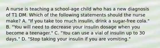 A nurse is teaching a school-age child who has a new diagnosis of T1 DM. Which of the following statements should the nurse make? A. "If you take too much insulin, drink a sugar-free cola." B. "You will need to decrease your insulin dosage when you become a teenager." C. "You can use a vial of insulin up to 30 days." D. "Stop taking your insulin if you are vomiting."