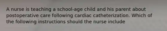 A nurse is teaching a school-age child and his parent about postoperative care following cardiac catheterization. Which of the following instructions should the nurse include