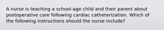 A nurse is teaching a school-age child and their parent about postoperative care following cardiac catheterization. Which of the following instructions should the nurse include?