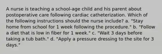 A nurse is teaching a school-age child and his parent about postoperative care following cardiac catheterization. Which of the following instructions should the nurse include? a. "Stay home from school for 1 week following the procedure." b. "Follow a diet that is low in fiber for 1 week." c. "Wait 3 days before taking a tub bath." d. "Apply a pressure dressing to the site for 3 days."