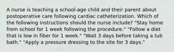 A nurse is teaching a school-age child and their parent about postoperative care following cardiac catheterization. Which of the following instructions should the nurse include? "Stay home from school for 1 week following the procedure." "Follow a diet that is low in fiber for 1 week." "Wait 3 days before taking a tub bath." "Apply a pressure dressing to the site for 3 days."