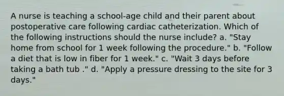 A nurse is teaching a school-age child and their parent about postoperative care following cardiac catheterization. Which of the following instructions should the nurse include? a. "Stay home from school for 1 week following the procedure." b. "Follow a diet that is low in fiber for 1 week." c. "Wait 3 days before taking a bath tub ." d. "Apply a pressure dressing to the site for 3 days."