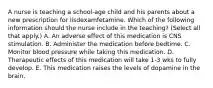 A nurse is teaching a school-age child and his parents about a new prescription for lisdexamfetamine. Which of the following information should the nurse include in the teaching? (Select all that apply.) A. An adverse effect of this medication is CNS stimulation. B. Administer the medication before bedtime. C. Monitor blood pressure while taking this medication. D. Therapeutic effects of this medication will take 1-3 wks to fully develop. E. This medication raises the levels of dopamine in the brain.