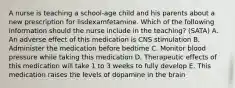 A nurse is teaching a school-age child and his parents about a new prescription for lisdexamfetamine. Which of the following information should the nurse include in the teaching? (SATA) A. An adverse effect of this medication is CNS stimulation B. Administer the medication before bedtime C. Monitor blood pressure while taking this medication D. Therapeutic effects of this medication will take 1 to 3 weeks to fully develop E. This medication raises the levels of dopamine in the brain