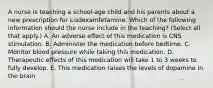 A nurse is teaching a school‑age child and his parents about a new prescription for Lisdexamfetamine. Which of the following information should the nurse include in the teaching? (Select all that apply.) A. An adverse effect of this medication is CNS stimulation. B. Administer the medication before bedtime. C. Monitor blood pressure while taking this medication. D. Therapeutic effects of this medication will take 1 to 3 weeks to fully develop. E. This medication raises the levels of dopamine in the brain