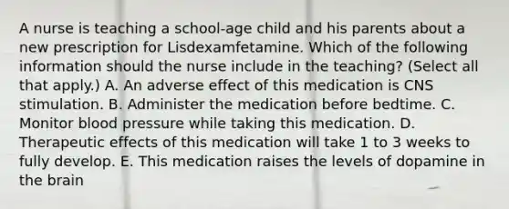 A nurse is teaching a school‑age child and his parents about a new prescription for Lisdexamfetamine. Which of the following information should the nurse include in the teaching? (Select all that apply.) A. An adverse effect of this medication is CNS stimulation. B. Administer the medication before bedtime. C. Monitor blood pressure while taking this medication. D. Therapeutic effects of this medication will take 1 to 3 weeks to fully develop. E. This medication raises the levels of dopamine in the brain