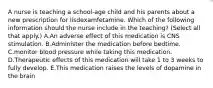 A nurse is teaching a school‑age child and his parents about a new prescription for lisdexamfetamine. Which of the following information should the nurse include in the teaching? (Select all that apply.) A.An adverse effect of this medication is CNS stimulation. B.Administer the medication before bedtime. C.monitor blood pressure while taking this medication. D.Therapeutic effects of this medication will take 1 to 3 weeks to fully develop. E.This medication raises the levels of dopamine in the brain