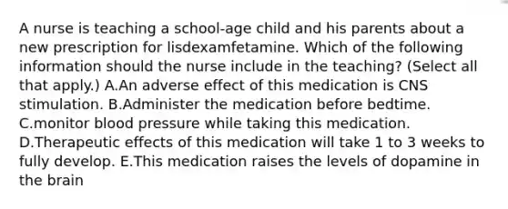 A nurse is teaching a school‑age child and his parents about a new prescription for lisdexamfetamine. Which of the following information should the nurse include in the teaching? (Select all that apply.) A.An adverse effect of this medication is CNS stimulation. B.Administer the medication before bedtime. C.monitor blood pressure while taking this medication. D.Therapeutic effects of this medication will take 1 to 3 weeks to fully develop. E.This medication raises the levels of dopamine in the brain