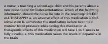 A nurse is teaching a school-age child and his parents about a new prescription for lisdexamfetamine. Which of the following information should the nurse include in the teaching? SELECT ALL THAT APPLY a. an adverse effect of this medication is CNS stimulation b. administer the medication before bedtime c. monitor blood pressure while taking this medication d. therapeutic effects of this medication will take 1 to 3 weeks to fully develop e. this medication raises the levels of dopamine in the brain