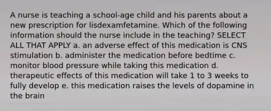 A nurse is teaching a school-age child and his parents about a new prescription for lisdexamfetamine. Which of the following information should the nurse include in the teaching? SELECT ALL THAT APPLY a. an adverse effect of this medication is CNS stimulation b. administer the medication before bedtime c. monitor blood pressure while taking this medication d. therapeutic effects of this medication will take 1 to 3 weeks to fully develop e. this medication raises the levels of dopamine in the brain