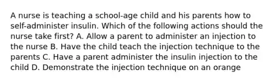 A nurse is teaching a school-age child and his parents how to self-administer insulin. Which of the following actions should the nurse take first? A. Allow a parent to administer an injection to the nurse B. Have the child teach the injection technique to the parents C. Have a parent administer the insulin injection to the child D. Demonstrate the injection technique on an orange