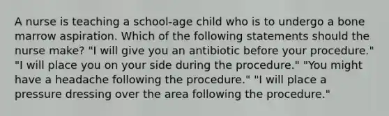 A nurse is teaching a school-age child who is to undergo a bone marrow aspiration. Which of the following statements should the nurse make? "I will give you an antibiotic before your procedure." "I will place you on your side during the procedure." "You might have a headache following the procedure." "I will place a pressure dressing over the area following the procedure."