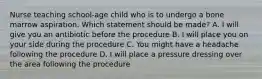 Nurse teaching school-age child who is to undergo a bone marrow aspiration. Which statement should be made? A. I will give you an antibiotic before the procedure B. I will place you on your side during the procedure C. You might have a headache following the procedure D. I will place a pressure dressing over the area following the procedure