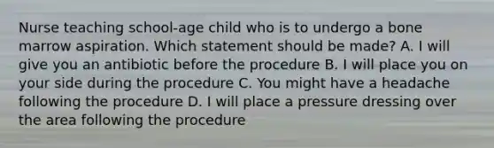 Nurse teaching school-age child who is to undergo a bone marrow aspiration. Which statement should be made? A. I will give you an antibiotic before the procedure B. I will place you on your side during the procedure C. You might have a headache following the procedure D. I will place a pressure dressing over the area following the procedure