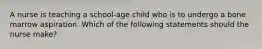 A nurse is teaching a school-age child who is to undergo a bone marrow aspiration. Which of the following statements should the nurse make?