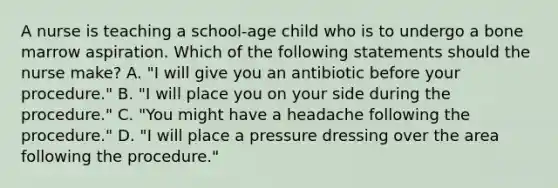 A nurse is teaching a school-age child who is to undergo a bone marrow aspiration. Which of the following statements should the nurse make? A. "I will give you an antibiotic before your procedure." B. "I will place you on your side during the procedure." C. "You might have a headache following the procedure." D. "I will place a pressure dressing over the area following the procedure."