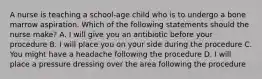 A nurse is teaching a school-age child who is to undergo a bone marrow aspiration. Which of the following statements should the nurse make? A. I will give you an antibiotic before your procedure B. I will place you on your side during the procedure C. You might have a headache following the procedure D. I will place a pressure dressing over the area following the procedure