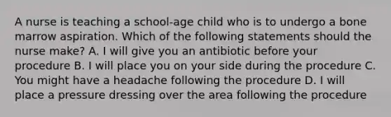 A nurse is teaching a school-age child who is to undergo a bone marrow aspiration. Which of the following statements should the nurse make? A. I will give you an antibiotic before your procedure B. I will place you on your side during the procedure C. You might have a headache following the procedure D. I will place a pressure dressing over the area following the procedure