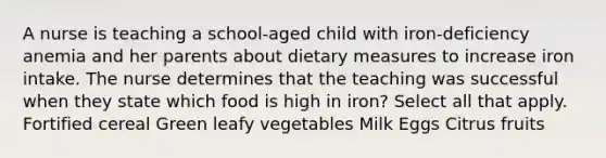 A nurse is teaching a school-aged child with iron-deficiency anemia and her parents about dietary measures to increase iron intake. The nurse determines that the teaching was successful when they state which food is high in iron? Select all that apply. Fortified cereal Green leafy vegetables Milk Eggs Citrus fruits