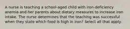 A nurse is teaching a school-aged child with iron-deficiency anemia and her parents about dietary measures to increase iron intake. The nurse determines that the teaching was successful when they state which food is high in iron? Select all that apply.