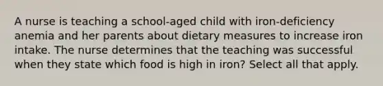 A nurse is teaching a school-aged child with iron-deficiency anemia and her parents about dietary measures to increase iron intake. The nurse determines that the teaching was successful when they state which food is high in iron? Select all that apply.