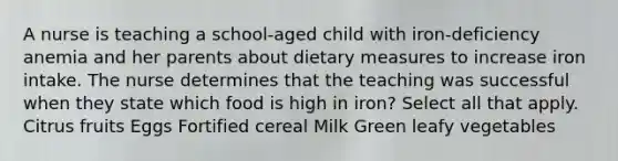 A nurse is teaching a school-aged child with iron-deficiency anemia and her parents about dietary measures to increase iron intake. The nurse determines that the teaching was successful when they state which food is high in iron? Select all that apply. Citrus fruits Eggs Fortified cereal Milk Green leafy vegetables