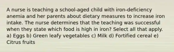 A nurse is teaching a school-aged child with iron-deficiency anemia and her parents about dietary measures to increase iron intake. The nurse determines that the teaching was successful when they state which food is high in iron? Select all that apply. a) Eggs b) Green leafy vegetables c) Milk d) Fortified cereal e) Citrus fruits