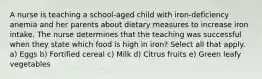 A nurse is teaching a school-aged child with iron-deficiency anemia and her parents about dietary measures to increase iron intake. The nurse determines that the teaching was successful when they state which food is high in iron? Select all that apply. a) Eggs b) Fortified cereal c) Milk d) Citrus fruits e) Green leafy vegetables